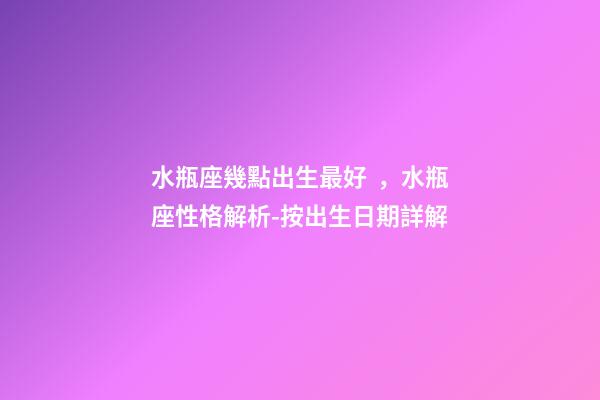 水瓶座幾點出生最好，水瓶座性格解析-按出生日期詳解